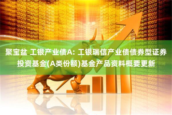 聚宝盆 工银产业债A: 工银瑞信产业债债券型证券投资基金(A类份额)基金产品资料概要更新