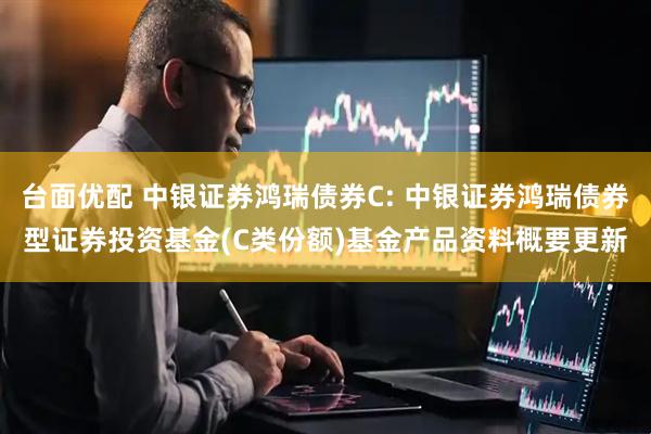 台面优配 中银证券鸿瑞债券C: 中银证券鸿瑞债券型证券投资基金(C类份额)基金产品资料概要更新