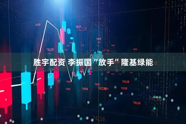 胜宇配资 李振国“放手”隆基绿能