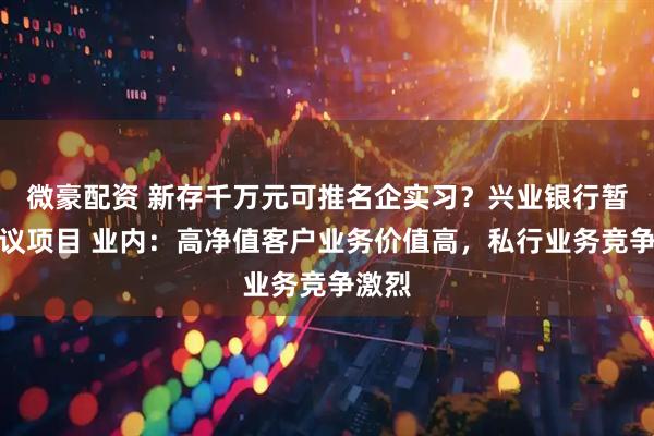 微豪配资 新存千万元可推名企实习？兴业银行暂停争议项目 业内：高净值客户业务价值高，私行业务竞争激烈