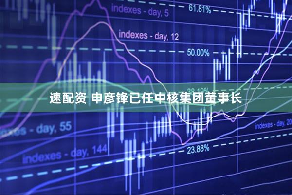 速配资 申彦锋已任中核集团董事长