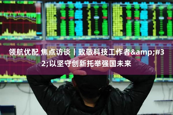 领航优配 焦点访谈丨致敬科技工作者&#32;以坚守创新托举强国未来