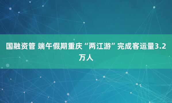 国融资管 端午假期重庆“两江游”完成客运量3.2万人
