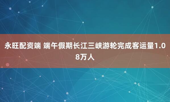永旺配资端 端午假期长江三峡游轮完成客运量1.08万人