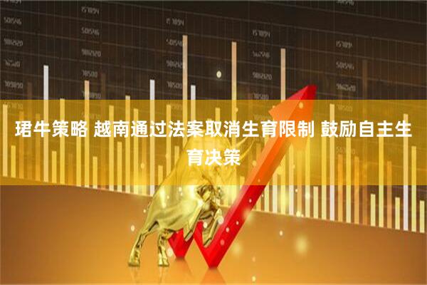 珺牛策略 越南通过法案取消生育限制 鼓励自主生育决策