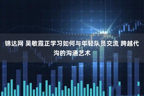 锦达网 吴敏霞正学习如何与年轻队员交流 跨越代沟的沟通艺术