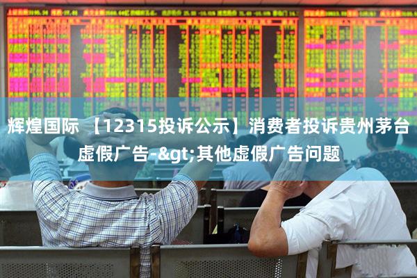 辉煌国际 【12315投诉公示】消费者投诉贵州茅台虚假广告->其他虚假广告问题