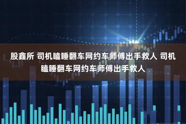 股鑫所 司机瞌睡翻车网约车师傅出手救人 司机瞌睡翻车网约车师傅出手救人