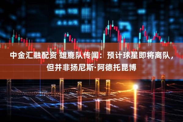 中金汇融配资 雄鹿队传闻：预计球星即将离队，但并非扬尼斯·阿德托昆博