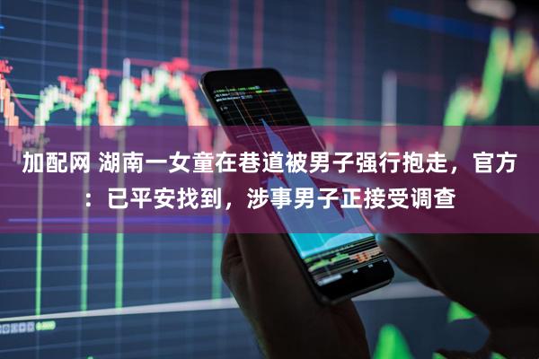 加配网 湖南一女童在巷道被男子强行抱走，官方：已平安找到，涉事男子正接受调查