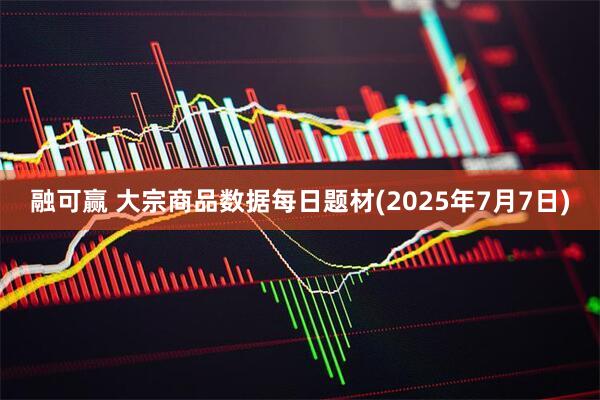 融可赢 大宗商品数据每日题材(2025年7月7日)