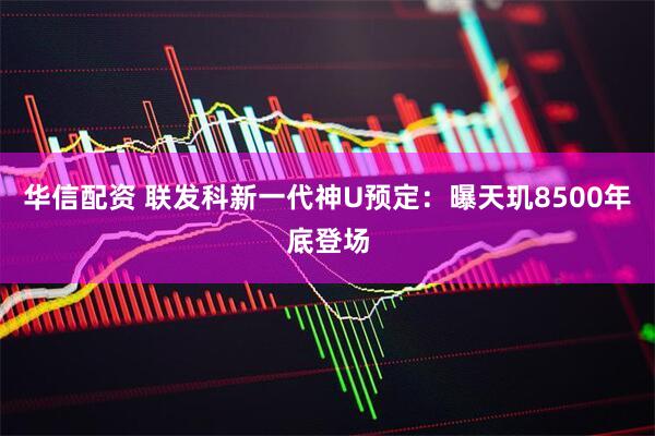 华信配资 联发科新一代神U预定：曝天玑8500年底登场