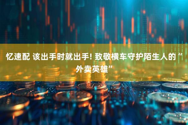 忆速配 该出手时就出手! 致敬横车守护陌生人的“外卖英雄”