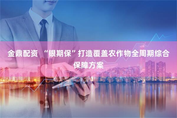 金鼎配资  “银期保”打造覆盖农作物全周期综合保障方案