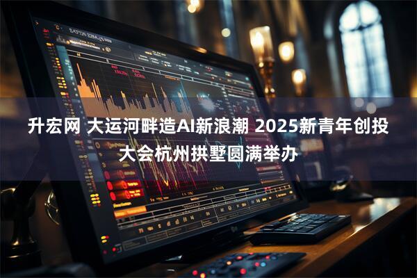 升宏网 大运河畔造AI新浪潮 2025新青年创投大会杭州拱墅圆满举办