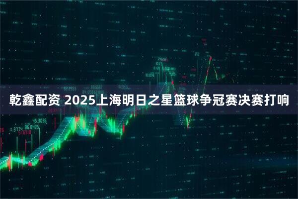 乾鑫配资 2025上海明日之星篮球争冠赛决赛打响