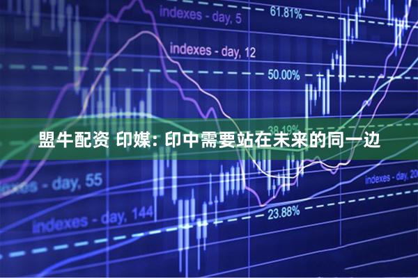 盟牛配资 印媒: 印中需要站在未来的同一边