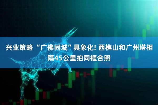 兴业策略 “广佛同城”具象化! 西樵山和广州塔相隔45公里拍同框合照