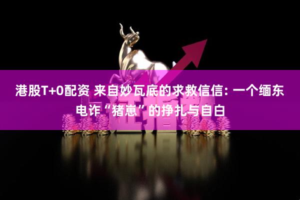 港股T+0配资 来自妙瓦底的求救信信: 一个缅东电诈“猪崽”的挣扎与自白