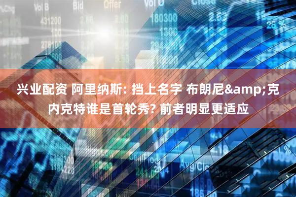 兴业配资 阿里纳斯: 挡上名字 布朗尼&克内克特谁是首轮秀? 前者明显更适应