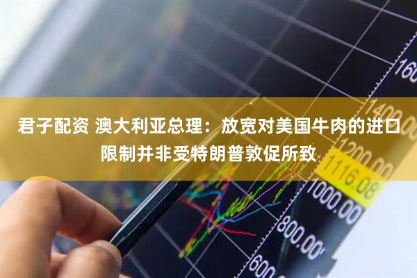 君子配资 澳大利亚总理：放宽对美国牛肉的进口限制并非受特朗普敦促所致