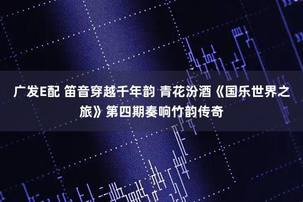 广发E配 笛音穿越千年韵 青花汾酒《国乐世界之旅》第四期奏响竹韵传奇