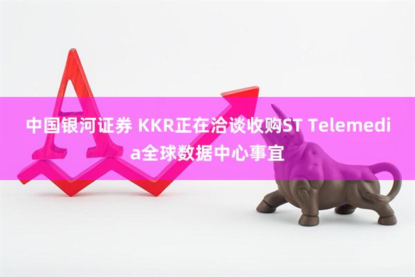 中国银河证券 KKR正在洽谈收购ST Telemedia全球数据中心事宜