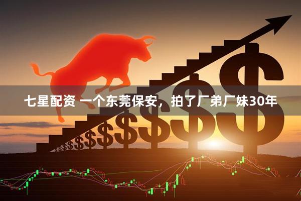 七星配资 一个东莞保安，拍了厂弟厂妹30年