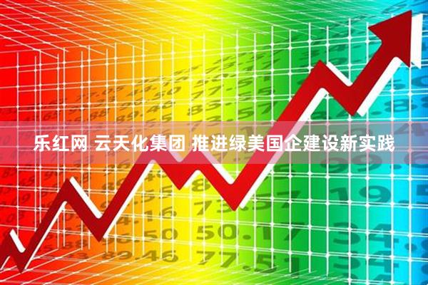 乐红网 云天化集团 推进绿美国企建设新实践