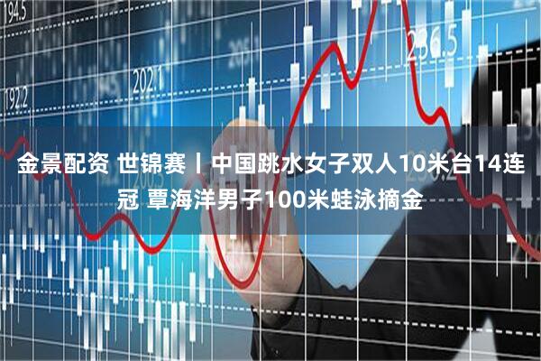 金景配资 世锦赛丨中国跳水女子双人10米台14连冠 覃海洋男子100米蛙泳摘金