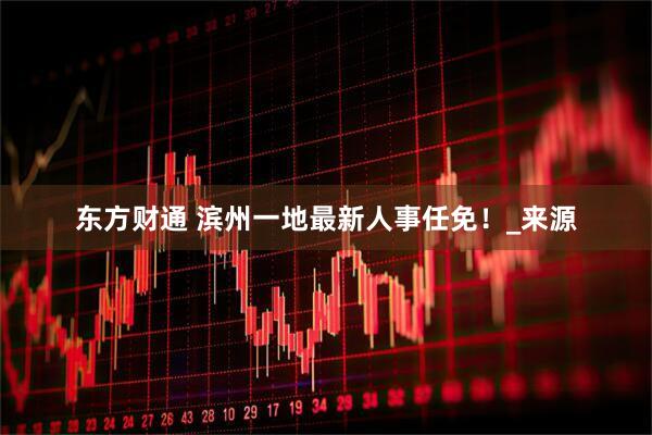 东方财通 滨州一地最新人事任免！_来源