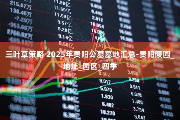 三叶草策略 2025年贵阳公墓墓地汇总-贵阳陵园_地址_园区_四季