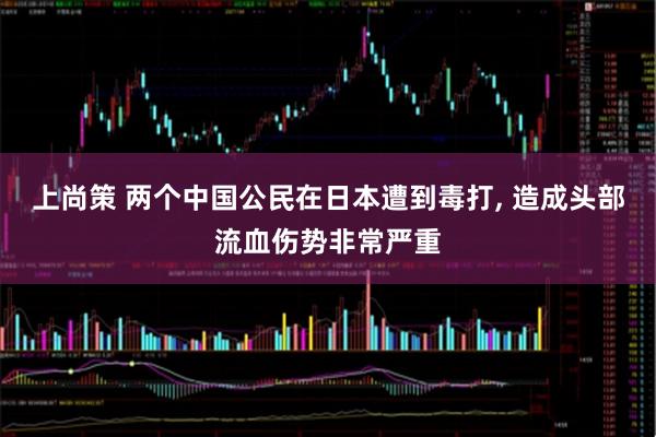 上尚策 两个中国公民在日本遭到毒打, 造成头部流血伤势非常严重