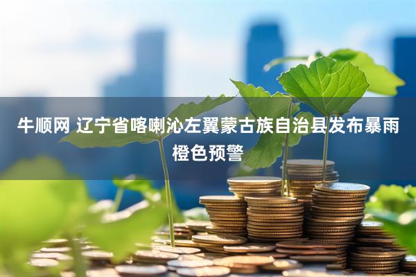 牛顺网 辽宁省喀喇沁左翼蒙古族自治县发布暴雨橙色预警