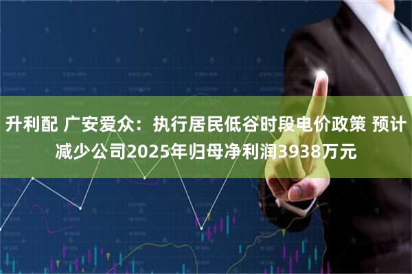 升利配 广安爱众：执行居民低谷时段电价政策 预计减少公司2025年归母净利润3938万元