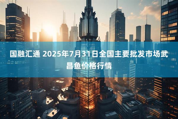 国融汇通 2025年7月31日全国主要批发市场武昌鱼价格行情
