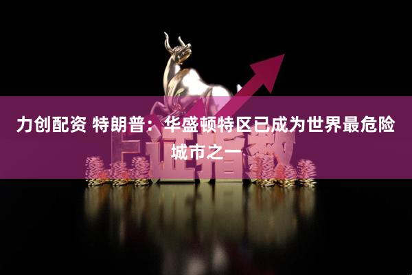 力创配资 特朗普：华盛顿特区已成为世界最危险城市之一