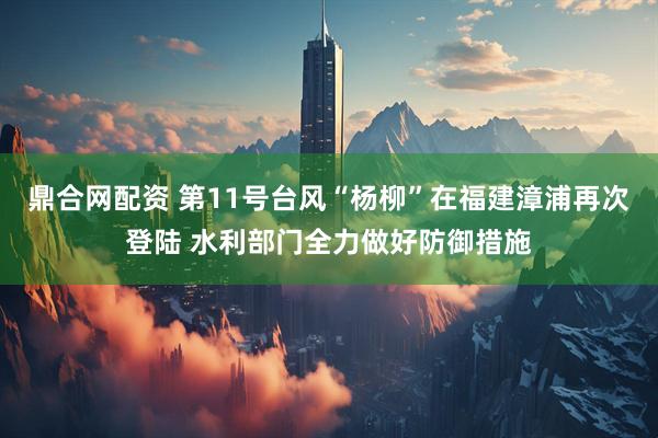 鼎合网配资 第11号台风“杨柳”在福建漳浦再次登陆 水利部门全力做好防御措施