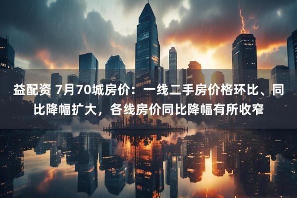 益配资 7月70城房价：一线二手房价格环比、同比降幅扩大，各线房价同比降幅有所收窄