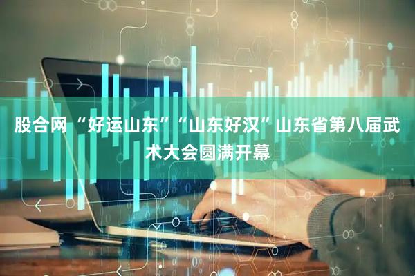 股合网 “好运山东”“山东好汉”山东省第八届武术大会圆满开幕