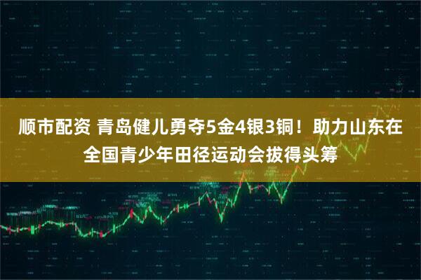 顺市配资 青岛健儿勇夺5金4银3铜！助力山东在全国青少年田径运动会拔得头筹
