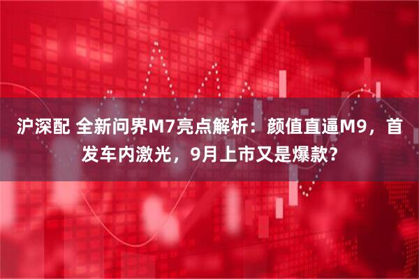 沪深配 全新问界M7亮点解析：颜值直逼M9，首发车内激光，9月上市又是爆款？