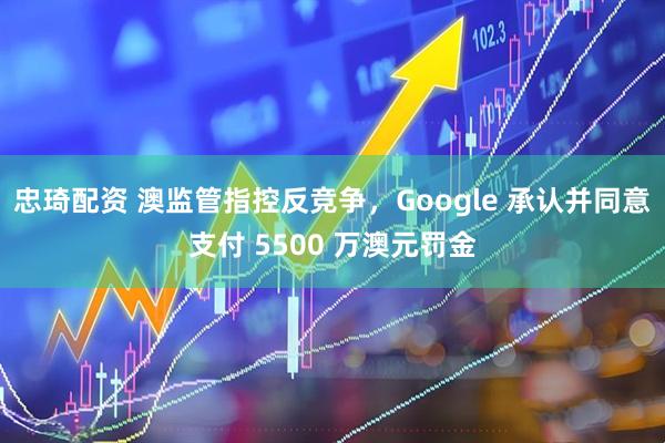 忠琦配资 澳监管指控反竞争，Google 承认并同意支付 5500 万澳元罚金