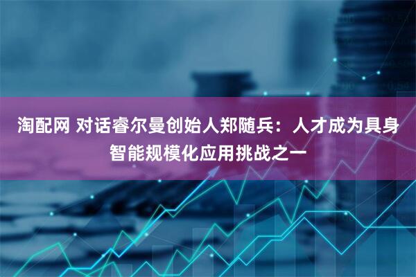 淘配网 对话睿尔曼创始人郑随兵：人才成为具身智能规模化应用挑战之一