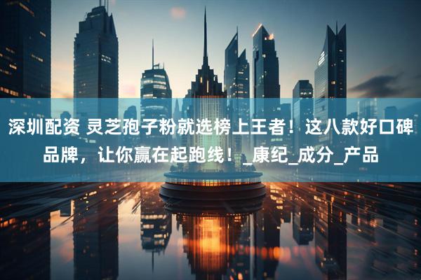 深圳配资 灵芝孢子粉就选榜上王者！这八款好口碑品牌，让你赢在起跑线！_康纪_成分_产品