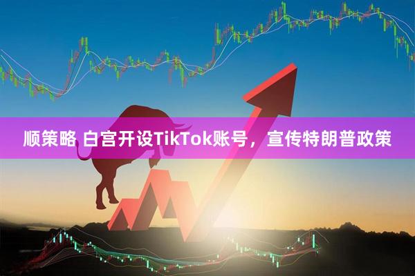 顺策略 白宫开设TikTok账号，宣传特朗普政策