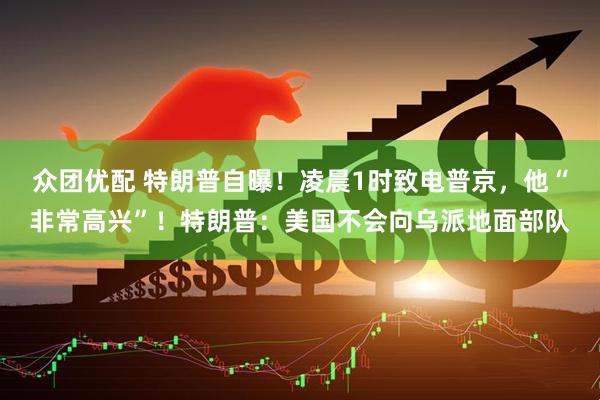 众团优配 特朗普自曝！凌晨1时致电普京，他“非常高兴”！特朗普：美国不会向乌派地面部队