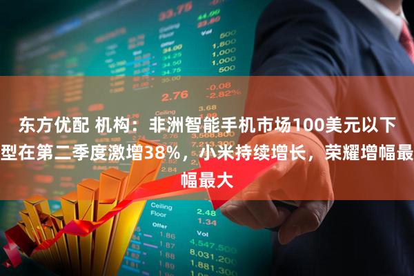 东方优配 机构：非洲智能手机市场100美元以下机型在第二季度激增38%，小米持续增长，荣耀增幅最大