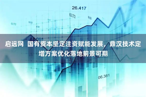 启远网  国有资本坚定注资赋能发展，鼎汉技术定增方案优化落地前景可期