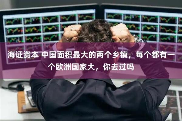 海证资本 中国面积最大的两个乡镇，每个都有一个欧洲国家大，你去过吗